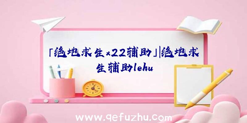 「绝地求生x22辅助」|绝地求生辅助lehu